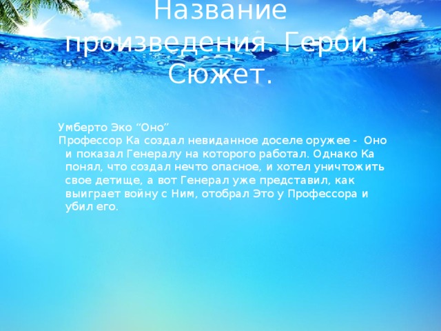 Название произведения. Герои. Сюжет. Умберто Эко “Оно” Профессор Ка создал невиданное доселе оружее - Оно и показал Генералу на которого работал. Однако Ка понял, что создал нечто опасное, и хотел уничтожить свое детище, а вот Генерал уже представил, как выиграет войну с Ним, отобрал Это у Профессора и убил его. 