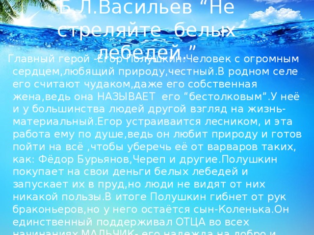 Б.Л.Васильев “Не стреляйте белых лебедей.” Главный герой -Егор Полушкин.Человек с огромным сердцем,любящий природу,честный.В родном селе его считают чудаком,даже его собственная жена,ведь она НАЗЫВАЕТ его “бестолковым”.У неё и у большинства людей другой взгляд на жизнь- материальный.Егор устраиваится лесником, и эта работа ему по душе,ведь он любит природу и готов пойти на всё ,чтобы уберечь её от варваров таких, как: Фёдор Бурьянов,Череп и другие.Полушкин покупает на свои деньги белых лебедей и запускает их в пруд,но люди не видят от них никакой пользы.В итоге Полушкин гибнет от рук браконьеров,но у него остаётся сын-Коленька.Он единственный поддерживал ОТЦА во всех начинаниях,МАЛЬЧИК- его надежда на добро и правосудие. 