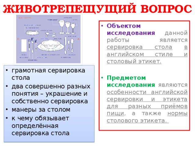 ЖИВОТРЕПЕЩУЩИЙ ВОПРОС Объектом исследования  данной работы является сервировка стола  в английском стиле и столовый этикет.  Предметом исследования являются особенности английской сервировки и этикета для разных приёмов пищи , а также нормы столового этикета. грамотная сервировка стола два совершенно разных понятия – украшение и собственно сервировка манеры за столом к чему обязывает определённая сервировка стола 