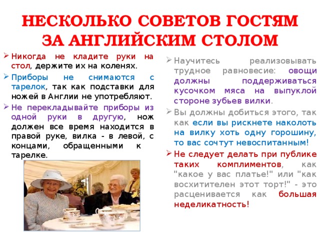 НЕСКОЛЬКО СОВЕТОВ ГОСТЯМ ЗА АНГЛИЙСКИМ СТОЛОМ Никогда не кладите руки на стол , держите их на коленях. Научитесь реализовывать трудное равновесие: овощи должны поддерживаться кусочком мяса на выпуклой стороне зубьев вилки . Вы должны добиться этого, так как если вы рискнете наколоть на вилку хоть одну горошину, то вас сочтут невоспитанным! Приборы не снимаются с тарелок , так как подставки для ножей в Англии не употребляют. Не следует делать при публике таких комплиментов , как 