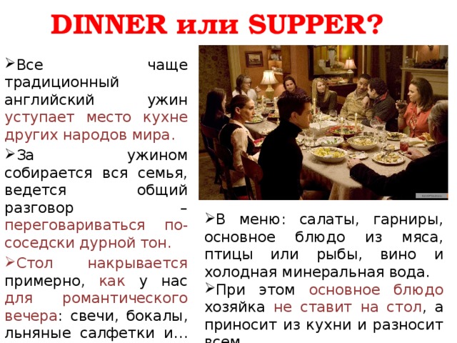 DINNER или SUPPER? Все чаще традиционный английский ужин уступает место кухне других народов мира. За ужином собирается вся семья, ведется общий разговор – переговариваться по-соседски дурной тон. Стол накрывается примерно, как у нас для романтического вечера : свечи, бокалы, льняные салфетки и… прогретые тарелки. В меню: салаты, гарниры, основное блюдо из мяса, птицы или рыбы, вино и холодная минеральная вода. При этом основное блюдо хозяйка не ставит на стол , а приносит из кухни и разносит всем. В конце ужина – десерт. 