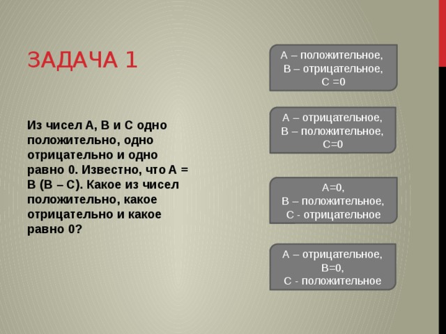 Задача 1 А – положительное, В – отрицательное, С =0 А – отрицательное, В – положительное, С=0 Из чисел A, B и C одно положительно, одно отрицательно и одно равно 0. Известно, что A = B (B – C). Какое из чисел положительно, какое отрицательно и какое равно 0? А=0, В – положительное, С - отрицательное А – отрицательное, В=0, С - положительное 