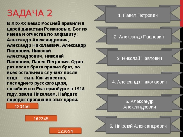 Задача 2 1. Павел Петрович В XIX-XX веках Россией правили 6 царей династии Романовых. Вот их имена и отчества по алфавиту: Александр Александрович, Александр Николаевич, Александр Павлович, Николай Александрович, Николай Павлович, Павел Петрович. Один раз после брата правил брат, во всех остальных случаях после отца — сын. Как известно, последнего русского царя, погибшего в Екатеринбурге в 1918 году, звали Николаем. Найдите порядок правления этих царей. 2. Александр Павлович 3. Николай Павлович 4. Александр Николаевич 5. Александр Александрович 123456 162345 6. Николай Александрович 123654 