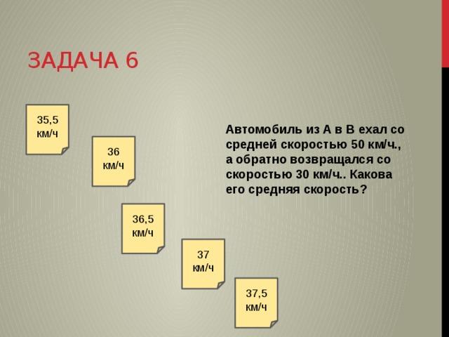 Задача 6 35,5 км/ч Автомобиль из A в B ехал со средней скоростью 50 км/ч., а обратно возвращался со скоростью 30 км/ч.. Какова его средняя скорость? 36 км/ч 36,5 км/ч 37 км/ч 37,5 км/ч 
