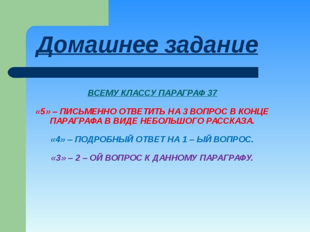 Домашнее задание ВСЕМУ КЛАССУ ПАРАГРАФ 37   «5» – ПИСЬМЕННО ОТВЕТИТЬ НА 3 ВОПРОС В КОНЦЕ ПАРАГРАФА В ВИДЕ НЕБОЛЬШОГО РАССКАЗА.   «4» – ПОДРОБНЫЙ ОТВЕТ НА 1 – ЫЙ ВОПРОС.   «3» – 2 – ОЙ ВОПРОС К ДАННОМУ ПАРАГРАФУ. 
