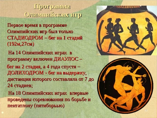 Программа  Олимпийских игр  На 14 Олимпийских играх в программу включен ДИАУЛОС –  бег на 2 стадия , а 4 года спустя – ДОЛИХОДРОМ - бег на выдержку , дистанция которого составляла от 7 до 24 стадиев;  На 18 Олимпийских играх впервые проведены соревнования по борьбе и пентатлону (пятиборьью) Первое время в программе Олимпийских игр был только СТАДИОДРОМ – бег на 1 стадий (192м,27см)  