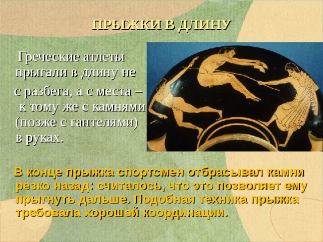 ПРЫЖКИ В ДЛИНУ  Греческие атлеты прыгали в длину не  с разбега, а с места – к тому же с камнями (позже с гантелями) в руках.  В конце прыжка спортсмен отбрасывал камни резко назад: считалось, что это позволяет ему прыгнуть дальше. Подобная техника прыжка требовала хорошей координации. 