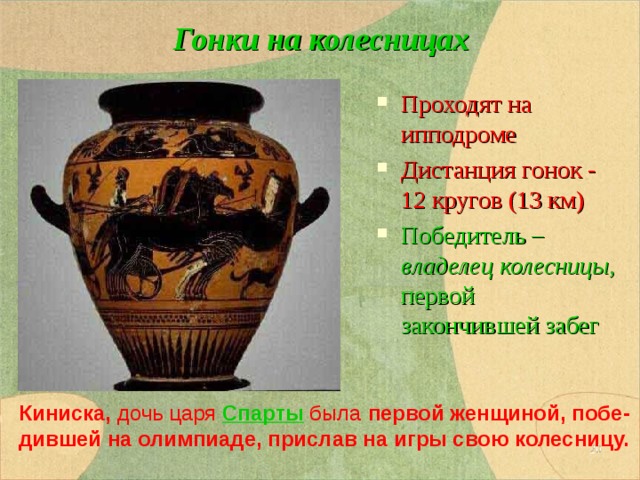 Гонки на колесницах Проходят на ипподроме Дистанция гонок - 12 кругов (13 км) Победитель – владелец колесницы, первой закончившей забег Киниска, дочь царя  Спарты была  первой женщиной, побе-дившей на олимпиаде, прислав на игры свою колесницу.  