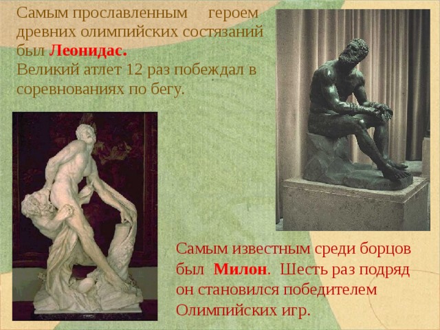 Самым прославленным героем древних олимпийских состязаний был Леонидас. Великий атлет 12 раз побеждал в соревнованиях по бегу. Самым известным среди борцов был Милон . Шесть раз подряд он становился победителем Олимпийских игр. 
