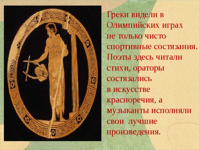 Греки видели в Олимпийских играх не только чисто спортивные состязания. Поэты здесь читали стихи, ораторы состязались в искусстве красноречия, а музыканты исполняли свои лучшие произведения. 