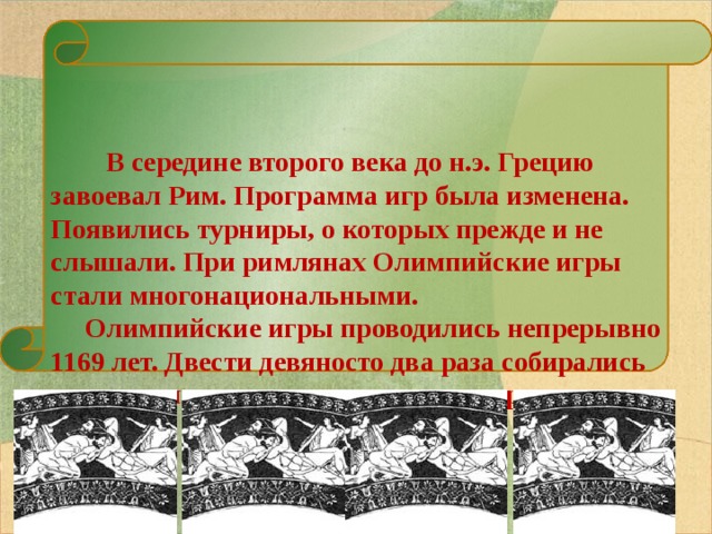   В середине второго века до н.э. Грецию завоевал Рим. Программа игр была изменена. Появились турниры, о которых прежде и не слышали. При римлянах Олимпийские игры стали многонациональными.  Олимпийские игры проводились непрерывно 1169 лет. Двести девяносто два раза собирались спортсмены на эти удивительные соревнования.   