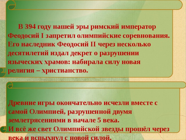   В 394 году нашей эры римский император Феодосий I запретил олимпийские соревнования. Его наследник Феодосий II через несколько десятилетий издал декрет о разрушении языческих храмов: набирала силу новая религия – христианство.   Древние игры окончательно исчезли вместе с самой Олимпией, разрушенной двумя землетрясениями в начале 5 века. И всё же свет Олимпийской звезды прошёл через века и вспыхнул с новой силой.  26 