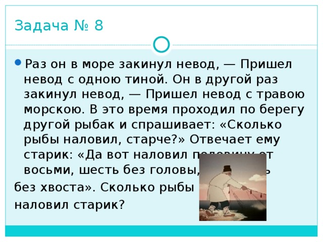 Задача № 8 Раз он в море закинул невод, — Пришел невод с одною тиной. Он в другой раз закинул невод, — Пришел невод с травою морскою. В это время проходил по берегу другой рыбак и спрашивает: «Сколько рыбы наловил, старче?» Отвечает ему старик: «Да вот наловил половину от восьми, шесть без головы, да девять без хвоста». Сколько рыбы наловил старик? 