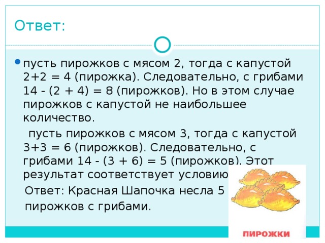 Ответ: пусть пирожков с мясом 2, тогда с капустой 2+2 = 4 (пирожка). Следовательно, с грибами 14 - (2 + 4) = 8 (пирожков). Но в этом случае пирожков с капустой не наибольшее количество.  пусть пирожков с мясом 3, тогда с капустой 3+3 = 6 (пирожков). Следовательно, с грибами 14 - (3 + 6) = 5 (пирожков). Этот результат соответствует условию задачи.  Ответ: Красная Шапочка несла 5  пирожков с грибами. 