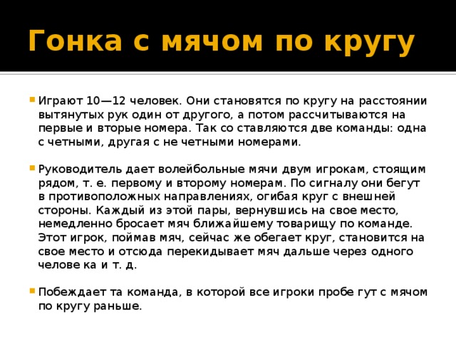 Гонка с мячом по кругу Играют 10—12 человек. Они становятся по кругу на расстоянии вытянутых рук один от другого, а потом рассчитываются на первые и вторые номера. Так со ставляются две команды: одна с четными, другая с не четными номерами. Руководитель дает волейбольные мячи двум игрокам, стоящим рядом, т. е. первому и второму номерам. По сигналу они бегут в противоположных направлениях, огибая круг с внешней стороны. Каждый из этой пары, вернувшись на свое место, немедленно бросает мяч ближайшему товарищу по команде. Этот игрок, поймав мяч, сейчас же обегает круг, становится на свое место и отсюда перекидывает мяч дальше через одного челове ка и т. д. Побеждает та команда, в которой все игроки пробе гут с мячом по кругу раньше. 