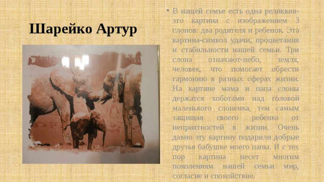  Шарейко Артур В нашей семье есть одна реликвия-это картина с изображением 3 слонов: два родителя и ребенок. Эта картина-символ удачи, процветания и стабильности нашей семьи. Три слона означают-небо, земля, человек, что помогает обрести гармонию в разных сферах жизни. На картине мама и папа слоны держатся хоботами над головой маленького слоненка, тем самым защищая своего ребенка от неприятностей в жизни. Очень давно эту картину подарили добрые друзья бабушке моего папы. И с тех пор картина несет многим поколениям нашей семьи мир, согласие и спокойствие. 