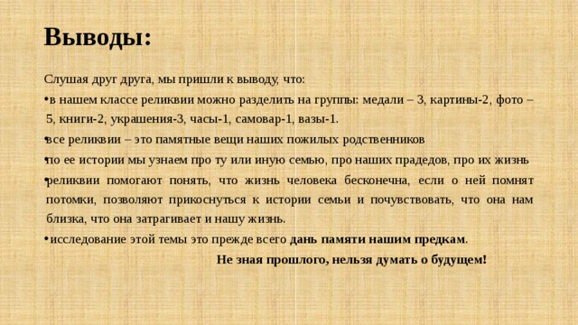 Выводы: Слушая друг друга, мы пришли к выводу, что:  в нашем классе реликвии можно разделить на группы: медали – 3, картины-2, фото – 5, книги-2, украшения-3, часы-1, самовар-1, вазы-1. все реликвии – это памятные вещи наших пожилых родственников по ее истории мы узнаем про ту или иную семью, про наших прадедов, про их жизнь реликвии помогают понять, что жизнь человека бесконечна, если о ней помнят потомки, позволяют прикоснуться к истории семьи и почувствовать, что она нам близка, что она затрагивает и нашу жизнь.  исследование этой темы это прежде всего дань памяти нашим предкам .  Не зная прошлого, нельзя думать о будущем! 