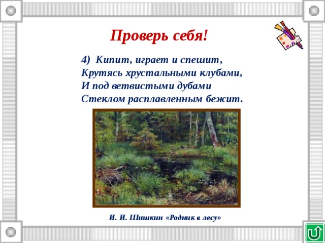 Проверь себя! 4) Кипит, играет и спешит, Крутясь хрустальными клубами, И под ветвистыми дубами Стеклом расплавленным бежит. И. И. Шишкин «Родник в лесу» 