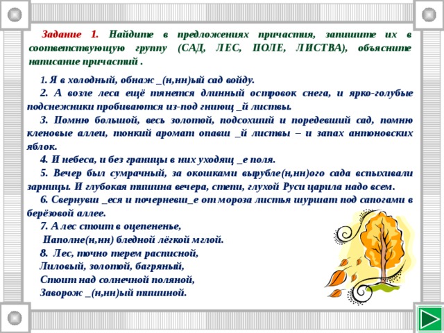 Задание 1.  Найдите в предложениях причастия, запишите их в соответствующую группу (САД, ЛЕС, ПОЛЕ, ЛИСТВА), объясните написание причастий .  Я в холодный, обнаж _(н,нн)ый сад войду.  А возле леса ещё тянется длинный островок снега, и ярко-голубые подснежники пробиваются из-под гниющ _й листвы.  Помню большой, весь золотой, подсохший и поредевший сад, помню кленовые аллеи, тонкий аромат опавш _й листвы – и запах антоновских яблок.  И небеса, и без границы в них уходящ _е поля.  Вечер был сумрачный, за окошками вырубле(н,нн)ого сада вспыхивали зарницы. И глубокая тишина вечера, степи, глухой Руси царила надо всем.  Свернувш _еся и почерневш_е от мороза листья шуршат под сапогами в берёзовой аллее.  А лес стоит в оцепененье,  Наполне(н,нн) бледной лёгкой мглой. 8. Лес, точно терем расписной, Лиловый, золотой, багряный, Стоит над солнечной поляной, Заворож _(н,нн)ый тишиной. 