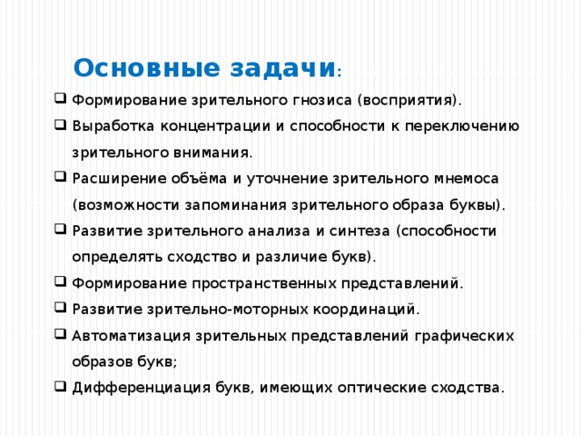     Основные задачи : Формирование зрительного гнозиса (восприятия). Выработка концентрации и способности к переключению зрительного внимания. Расширение объёма и уточнение зрительного мнемоса (возможности запоминания зрительного образа буквы). Развитие зрительного анализа и синтеза (способности определять сходство и различие букв). Формирование пространственных представлений. Развитие зрительно-моторных координаций. Автоматизация зрительных представлений графических образов букв; Дифференциация букв, имеющих оптические сходства. 