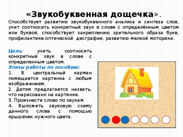  «Звукобуквенная дощечка ». Способствует развитию звукобуквенного анализа и синтеза слов, учит соотносить конкретный звук в слове с определённым цветом или буквой, способствует закреплению зрительного образа букв, профилактике оптической дисграфии, развитию мелкой моторики. Цель : учить соотносить конкретный звук в слове с определенным цветом. Этапы работы по пособию : 1. В центральный карман помещается картинка с любым изображением. 2. Детям предлагается назвать, что нарисовано на картинке. 3. Произнести слово по звукам. 4. Выложить звуковую схему данного слова с помощью крышечек нужного цвета. 