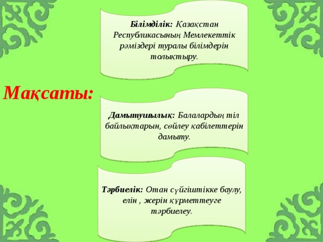 Білімділік: Қазақстан Республикасының Мемлекеттік рәміздері туралы білімдерін толықтыру. Мақсаты:     Дамытушылық: Балалардың тіл байлықтарын, сөйлеу қабілеттерін дамыту. Тәрбиелік: Отан сүйгіштікке баулу, елін , жерін құрметтеуге тәрбиелеу. 