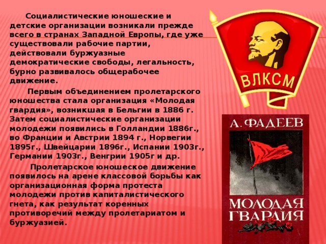  Социалистические юношеские и детские организации возникали прежде всего в странах Западной Европы, где уже существовали рабочие партии, действовали буржуазные демократические свободы, легальность, бурно развивалось общерабочее движение.  Первым объединением пролетарского юношества стала организация «Молодая гвардия», возникшая в Бельгии в 1886 г. Затем социалистические организации молодежи появились в Голландии 1886г., во Франции и Австрии 1894 г., Норвегии 1895г., Швейцарии 1896г., Испании 1903г., Германии 1903г., Венгрии 1905г и др.  Пролетарское юношеское движение появилось на арене классовой борьбы как организационная форма протеста молодежи против капиталистического гнета, как результат коренных противоречий между пролетариатом и буржуазией.  