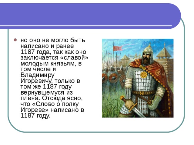 но оно не могло быть написано и ранее 1187 года, так как оно заключается «славой» молодым князьям, в том числе и Владимиру Игоревичу, только в том же 1187 году вернувшемуся из плена. Отсюда ясно, что «Слово о полку Игореве» написано в 1187 году. 