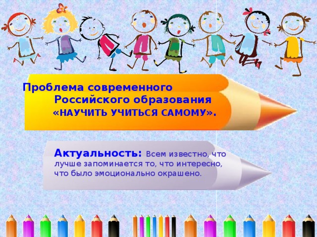 Проблема современного Российского образования  « НАУЧИТЬ УЧИТЬСЯ САМОМУ ». Актуальность: Всем известно, что лучше запоминается то, что интересно, что было эмоционально окрашено. 