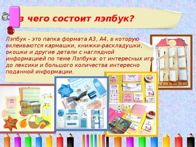  Из чего состоит лэпбук?   Лэпбук - это папка формата А3, А4, в которую вклеиваются кармашки, книжки-раскладушки, окошки и другие детали с наглядной информацией по теме Лэпбука: от интересных игр до лексики и большого количества интересно поданной информации.    
