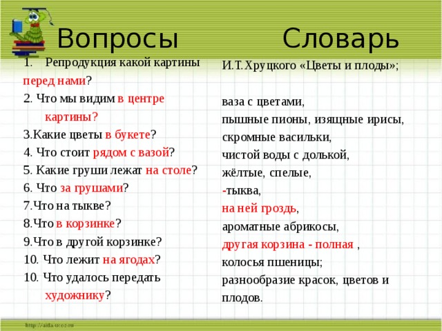 Вопросы Словарь Репродукция какой картины перед нами ? 2. Что мы видим в центре картины? 3.Какие цветы в букете ? 4. Что стоит рядом с вазой ? 5. Какие груши лежат на столе ? 6. Что за грушами ? 7.Что на тыкве? 8.Что в корзинке ? 9.Что в другой корзинке? 10. Что лежит на ягодах ? 10. Что удалось передать художнику ? И.Т.Хруцкого «Цветы и плоды»; ваза с цветами, пышные пионы, изящные ирисы, скромные васильки, чистой воды с долькой, жёлтые, спелые, - тыква, на ней  гроздь , ароматные абрикосы, другая корзина - полная , колосья пшеницы; разнообразие красок, цветов и плодов. 