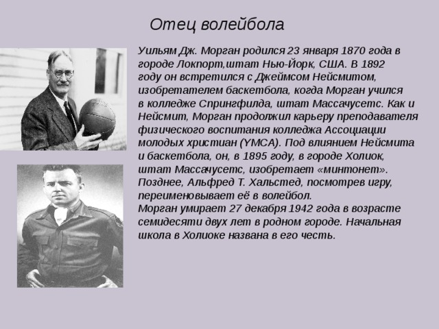 Отец волейбола Уильям Дж. Морган родился 23 января 1870 года в городе Локпорт,штат Нью-Йорк, США. В 1892 году он встретился с Джеймсом Нейсмитом, изобретателем баскетбола, когда Морган учился в колледже Спрингфилда, штат Массачусетс. Как и Нейсмит, Морган продолжил карьеру преподавателя физического воспитания колледжа Ассоциации молодых христиан (YMCA). Под влиянием Нейсмита и баскетбола, он, в 1895 году, в городе Холиок, штат Массачусетс, изобретает «минтонет». Позднее, Альфред Т. Хальстед, посмотрев игру, переименовывает её в волейбол. Морган умирает 27 декабря 1942 года в возрасте семидесяти двух лет в родном городе. Начальная школа в Холиоке названа в его честь. 