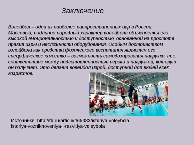 Заключение Волейбол – одна из наиболее распространенных игр в России. Массовый, подлинно народный характер волейбола объясняется его высокой эмоциональностью и доступностью, основанной на простоте правил игры и несложности оборудования. Особым достоинством волейбола как средства физического воспитания является его специфическое качество – возможность самодозирования нагрузки, т.е. соответствие между подготовленностью игрока и нагрузкой, которую он получает. Это делает волейбол игрой, доступной для людей всех возрастов. Источники: http://fb.ru/article/165383/istoriya-voleybola-istoriya-vozniknoveniya-i-razvitiya-voleybola 