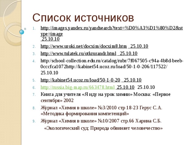 Список источников http://images.yandex.ru/yandsearch?text=%D0%A3%D1%80%D2&stype=image 25.10.10 http://www.uroki.net/docxim/docxim8.htm 25.10.10 http://www.tulatek.ru/otkrurandr.html 25.10.10 http:/school-collection.edu.ru/catalog/rubr/7f067505-c94a-4b8d-beeb-0cccfca1072http://kabinet54.ucoz.ru/load/50-1-0-206/117522/ 25.10.10 http://kabinet54.ucoz.ru/load/50-1-0-20 25.10.10 http://russia.big-map.ru/663478.html 25.10.10 25.10.10 Книга для учителя «Я иду на урок химии» Москва: «Первое сентября» 2002 Журнал «Химия в школе» №3/2010 стр 18-23 Герус С.А. «Методика формирования компетенций» Журнал «Химия в школе» №10/2007 стр.66 Харина С.Б.  «Экологический суд: Природа обвиняет человечество»   