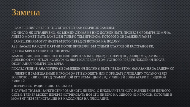 Замена   Замещения Либеро не считаются как обычные замены. Их число не ограничено, но между двумя из них должен быть проведен розыгрыш мяча. Либеро может быть замещен только тем игроком, которого он заменил ранее.  Замещения могут иметь место перед свистком на подачу: а) в начале каждой партии после проверки 2-м судьей стартовой расстановки; б) пока мяч находится вне игры. Замещение, совершенное после свистка на подачу, но перед подающим ударом, не должно отменяться, но должно явиться предметом устного предупреждения после окончания розыгрыша мяча. Последующие аналогичные замещения должны быть предметом наказания за задержку.  Либеро и замещаемый игрок может выходить или покидать площадку только через боковую линию перед скамейкой его команды между линией зоны атаки и лицевой линией.  Перерегистрация нового Либеро. В случае травмы зарегистрированного Либеро, с предварительного разрешения первого судьи, тренер может перерегистрировать нового Либеро на одного из игроков, который в момент перерегистрации не находился на площадке. 