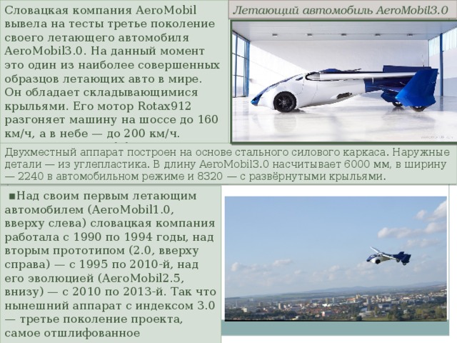 Словацкая компания AeroMobil вывела на тесты третье поколение своего летающего автомобиля AeroMobil3.0. На данный момент это один из наиболее совершенных образцов летающих авто в мире. Он обладает складывающимися крыльями. Его мотор Rotax912 разгоняет машину на шоссе до 160 км/ч, а в небе — до 200 км/ч. На трассе AeroMobil3.0 тратит 8 л/100 км, а в воздухе — 15 литров в час. Летающий  автомобиль  AeroMobil3.0 Двухместный аппарат построен на основе стального силового каркаса. Наружные детали — из углепластика. В длину AeroMobil3.0 насчитывает 6000 мм, в ширину — 2240 в автомобильном режиме и 8320 — с развёрнутыми крыльями. ▪ Над своим первым летающим автомобилем (AeroMobil1.0, вверху слева) словацкая компания работала с 1990 по 1994 годы, над вторым прототипом (2.0, вверху справа) — с 1995 по 2010-й, над его эволюцией (AeroMobil2.5, внизу) — с 2010 по 2013-й. Так что нынешний аппарат с индексом 3.0 — третье поколение проекта, самое отшлифованное и продуманное. 