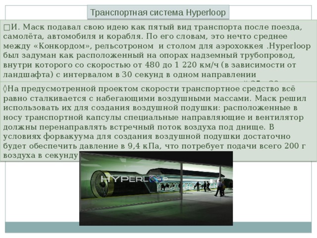 Транспортная система Hyperloop □ И. Маск подавал свою идею как пятый вид транспорта после поезда, самолёта, автомобиля и корабля. По его словам, это нечто среднее между «Конкордом», рельсотроном и столом для аэрохоккея .Hyperloop был задуман как расположенный на опорах надземный трубопровод, внутри которого со скоростью от 480 до 1 220 км/ч (в зависимости от ландшафта) с интервалом в 30 секунд в одном направлении перемещаются одиночные транспортные капсулы длиной 25—30 м. ◊ На предусмотренной проектом скорости транспортное средство всё равно сталкивается с набегающими воздушными массами. Маск решил использовать их для создания воздушной подушки: расположенные в носу транспортной капсулы специальные направляющие и вентилятор должны перенаправлять встречный поток воздуха под днище. В условиях форвакуума для создания воздушной подушки достаточно будет обеспечить давление в 9,4 кПа, что потребует подачи всего 200 г воздуха в секунду. 