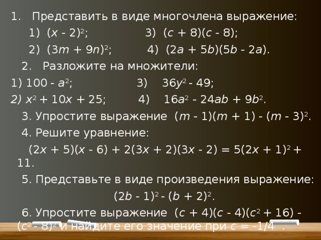 1. Представить в виде многочлена выражение:  1) ( x - 2) 2 ; 3) ( c + 8)( c - 8);  2) (3 m + 9 n ) 2 ; 4) (2 a + 5 b )(5 b - 2 a ).   2. Разложите на множители: 1) 100 - a 2 ; 3) 36 y 2 - 49; 2) x 2 + 10 x + 25; 4) 16 а 2 - 24 ab + 9 b 2 .   3. Упростите выражение ( m - 1)( m + 1) - ( m - 3) 2 .   4. Решите уравнение:  (2 х + 5)( x - 6) + 2(3 х + 2)(3 х - 2) = 5(2 х + 1) 2 + 11.   5. Представьте в виде произведения выражение: (2 b - 1) 2 - ( b + 2) 2 .   6. Упростите выражение ( c + 4)( c - 4)( c 2 + 16) - ( c 2 - 8) 2 и найдите его значение при с = -1/4 . 