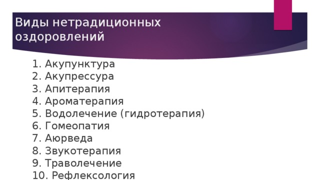 Виды нетрадиционных оздоровлений 1. Акупунктура  2. Акупрессура  3. Апитерапия  4. Ароматерапия  5. Водолечение (гидротерапия)  6. Гомеопатия  7. Аюрведа  8. Звукотерапия  9. Траволечение  10. Рефлексология  11. Светолечение  12. Хиропрактика  13. Цветочные лекарства  14. Иппотерапия  15. Дельфинотерапия  16. Канистерапия  17. Лечение рыбками  18. Кошкотерапия 