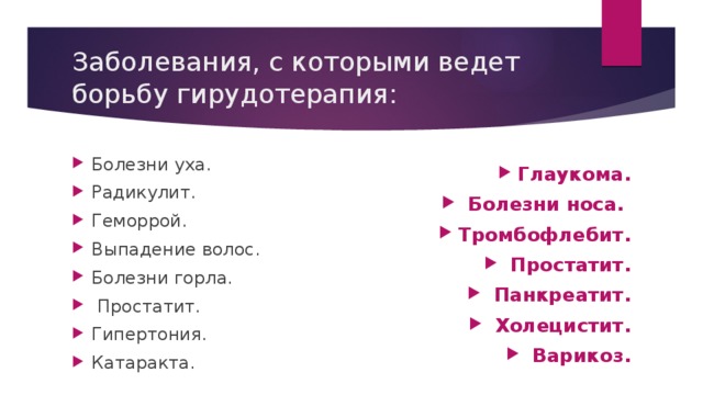 Заболевания, с которыми ведет борьбу гирудотерапия: Болезни уха. Радикулит. Геморрой. Выпадение волос. Болезни горла.  Простатит. Гипертония. Катаракта.   Глаукома.  Болезни носа. Тромбофлебит.  Простатит.  Панкреатит.  Холецистит.  Варикоз.   