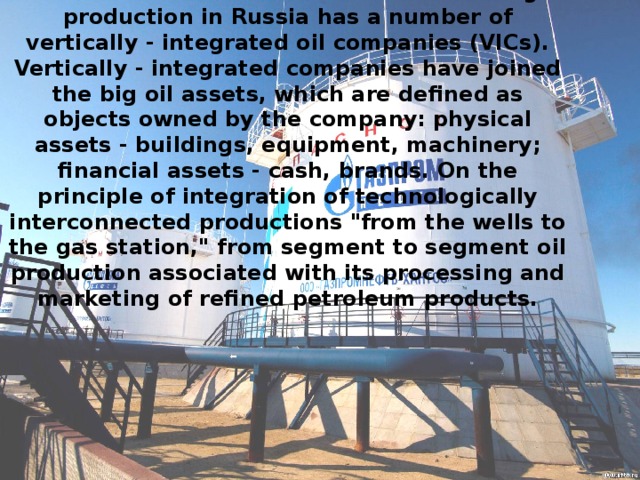 It should be noted that the bulk of oil and gas production in Russia has a number of vertically - integrated oil companies (VICs). Vertically - integrated companies have joined the big oil assets, which are defined as objects owned by the company: physical assets - buildings, equipment, machinery; financial assets - cash, brands. On the principle of integration of technologically interconnected productions 