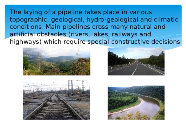 The laying of a pipeline takes place in various topographic, geological, hydro-geological and climatic conditions. Main pipelines cross many natural and artificial obstacles (rivers, lakes, railways and highways) which require special constructive decisions