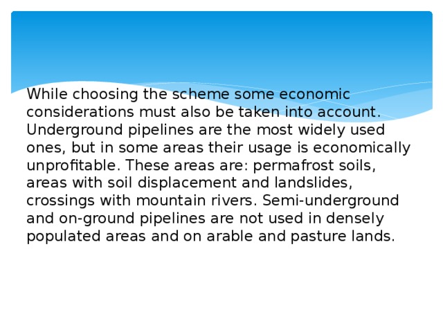 While choosing the scheme some economic considerations must also be taken into account. Underground pipelines are the most widely used ones, but in some areas their usage is economically unprofitable. These areas are: permafrost soils, areas with soil displacement and landslides, crossings with mountain rivers. Semi-underground and on-ground pipelines are not used in densely populated areas and on arable and pasture lands.