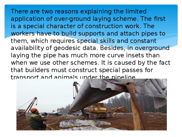 There are two reasons explaining the limited application of over-ground laying scheme. The first is a special character of construction work. The workers have to build supports and attach pipes to them, which requires special skills and constant availability of geodesic data. Besides, in overground laying the pipe has much more curve insets than when we use other schemes. It is caused by the fact that builders must construct special passes for transport and animals under the pipeline.