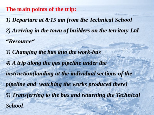 The main points of the trip:  1) Departure at 8:15 am from the Technical School  2) Arriving in the town of builders on the territory Ltd. “Resource“  3) Changing the bus into the work-bus  4) A trip along the gas pipeline under the instruction(landing at the individual sections of the pipeline and watching the works produced there)  5) Transferring to the bus and returning the Technical School.