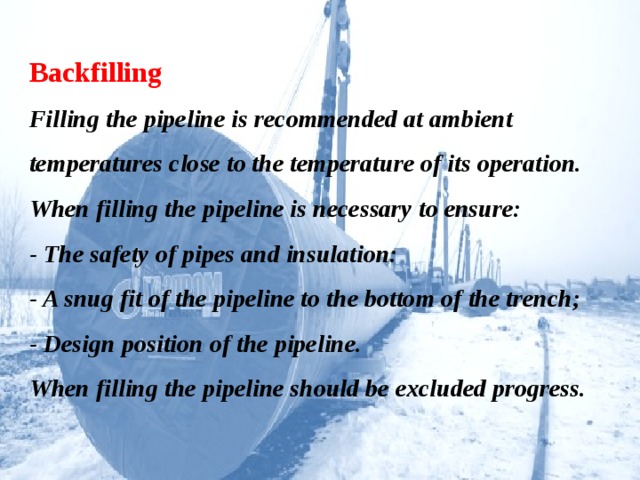 Backfilling  Filling the pipeline is recommended at ambient temperatures close to the temperature of its operation.  When filling the pipeline is necessary to ensure:  - The safety of pipes and insulation:  - A snug fit of the pipeline to the bottom of the trench;  - Design position of the pipeline.  When filling the pipeline should be excluded progress.