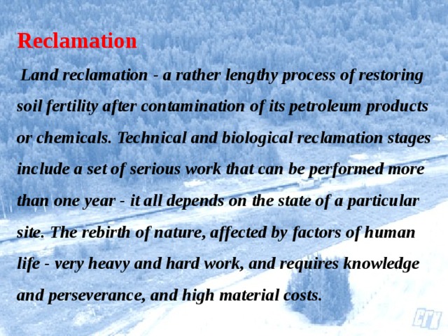 Reclamation   Land reclamation - a rather lengthy process of restoring soil fertility after contamination of its petroleum products or chemicals. Technical and biological reclamation stages include a set of serious work that can be performed more than one year - it all depends on the state of a particular site. The rebirth of nature, affected by factors of human life - very heavy and hard work, and requires knowledge and perseverance, and high material costs.