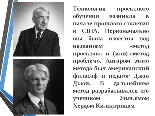 Технология проектного обучения возникла в начале прошлого столетия в США. Первоначально она была известна под названием «метод проектов» и (или) «метод проблем». Автором этого метода был американский философ и педагог Джон Дьюи. В дальнейшем метод разрабатывался его учеником Уильямом Хердом Килпатриком  