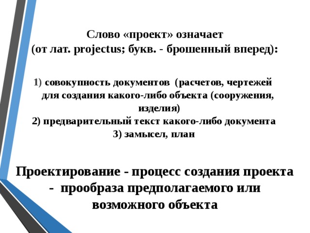 Слово «проект» означает (от лат. projectus; букв. - брошенный вперед): 1) совокупность документов (расчетов, чертежей  для создания какого-либо объекта (сооружения,  изделия)  2) предварительный текст какого-либо документа  3) замысел, план Проектирование - процесс создания проекта - прообраза предполагаемого или возможного объекта  