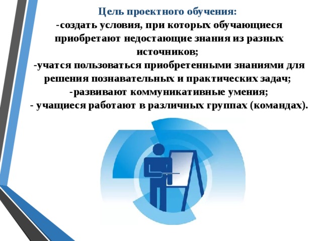 Цель проектного обучения:  -создать условия, при которых обучающиеся приобретают недостающие знания из разных источников;  -учатся пользоваться приобретенными знаниями для решения познавательных и практических задач;  -развивают коммуникативные умения;  - учащиеся работают в различных группах (командах).  